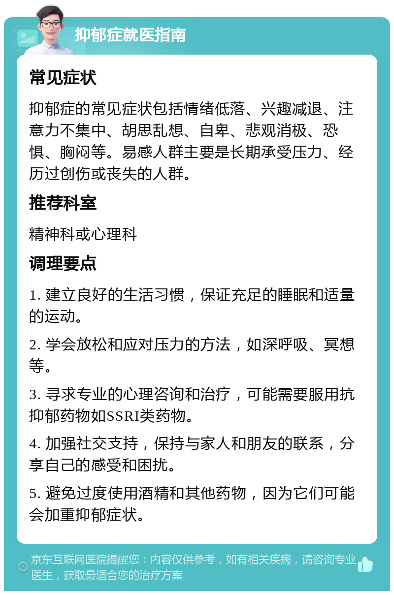 抑郁症就医指南 常见症状 抑郁症的常见症状包括情绪低落、兴趣减退、注意力不集中、胡思乱想、自卑、悲观消极、恐惧、胸闷等。易感人群主要是长期承受压力、经历过创伤或丧失的人群。 推荐科室 精神科或心理科 调理要点 1. 建立良好的生活习惯，保证充足的睡眠和适量的运动。 2. 学会放松和应对压力的方法，如深呼吸、冥想等。 3. 寻求专业的心理咨询和治疗，可能需要服用抗抑郁药物如SSRI类药物。 4. 加强社交支持，保持与家人和朋友的联系，分享自己的感受和困扰。 5. 避免过度使用酒精和其他药物，因为它们可能会加重抑郁症状。