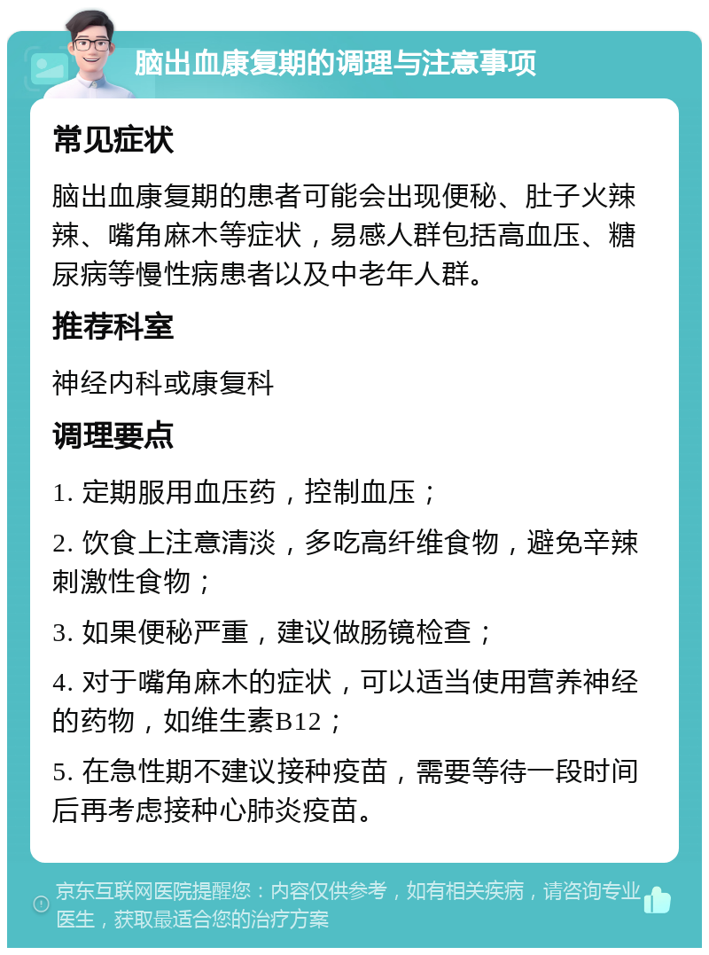 脑出血康复期的调理与注意事项 常见症状 脑出血康复期的患者可能会出现便秘、肚子火辣辣、嘴角麻木等症状，易感人群包括高血压、糖尿病等慢性病患者以及中老年人群。 推荐科室 神经内科或康复科 调理要点 1. 定期服用血压药，控制血压； 2. 饮食上注意清淡，多吃高纤维食物，避免辛辣刺激性食物； 3. 如果便秘严重，建议做肠镜检查； 4. 对于嘴角麻木的症状，可以适当使用营养神经的药物，如维生素B12； 5. 在急性期不建议接种疫苗，需要等待一段时间后再考虑接种心肺炎疫苗。