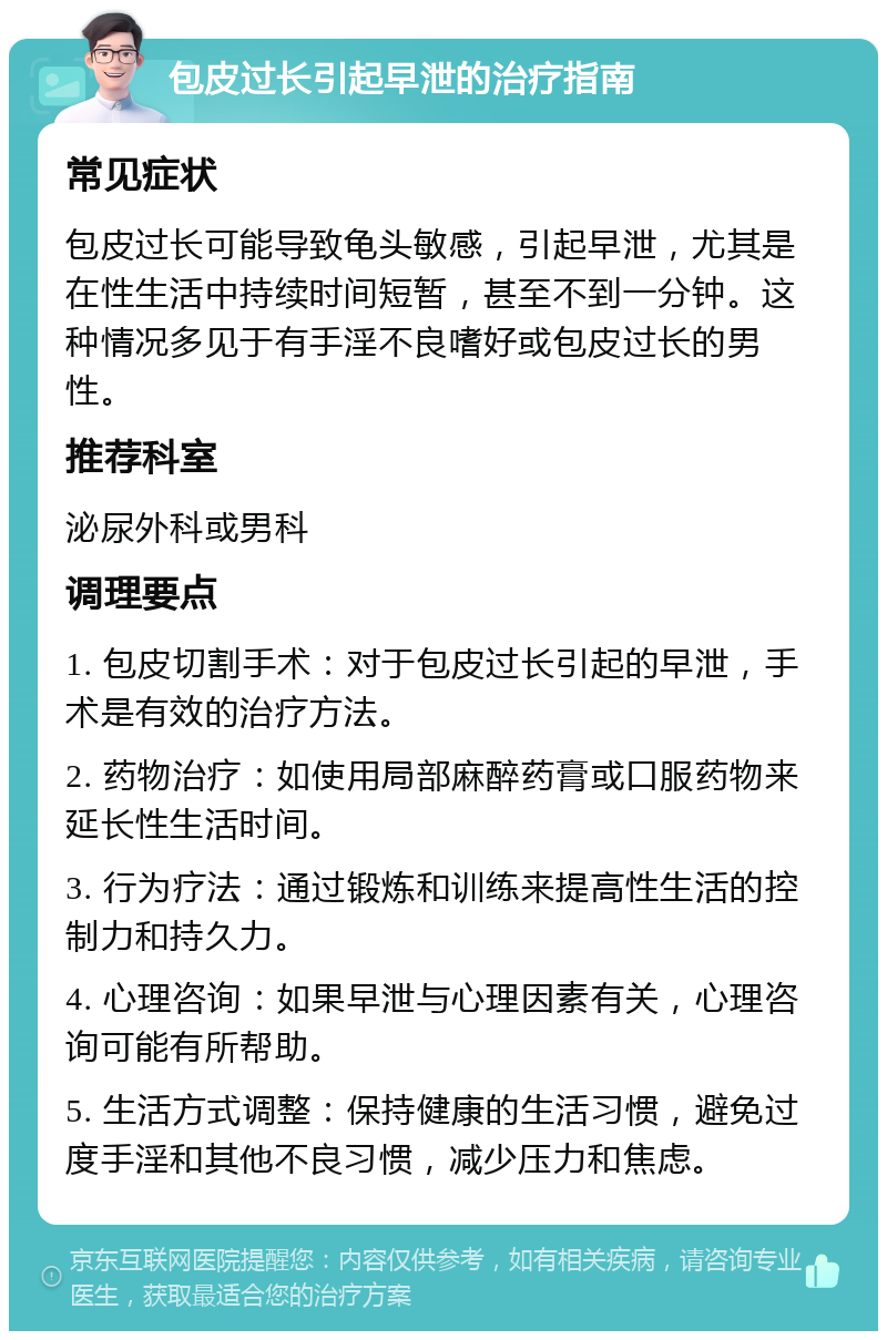 包皮过长引起早泄的治疗指南 常见症状 包皮过长可能导致龟头敏感，引起早泄，尤其是在性生活中持续时间短暂，甚至不到一分钟。这种情况多见于有手淫不良嗜好或包皮过长的男性。 推荐科室 泌尿外科或男科 调理要点 1. 包皮切割手术：对于包皮过长引起的早泄，手术是有效的治疗方法。 2. 药物治疗：如使用局部麻醉药膏或口服药物来延长性生活时间。 3. 行为疗法：通过锻炼和训练来提高性生活的控制力和持久力。 4. 心理咨询：如果早泄与心理因素有关，心理咨询可能有所帮助。 5. 生活方式调整：保持健康的生活习惯，避免过度手淫和其他不良习惯，减少压力和焦虑。