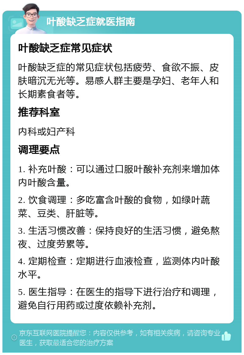 叶酸缺乏症就医指南 叶酸缺乏症常见症状 叶酸缺乏症的常见症状包括疲劳、食欲不振、皮肤暗沉无光等。易感人群主要是孕妇、老年人和长期素食者等。 推荐科室 内科或妇产科 调理要点 1. 补充叶酸：可以通过口服叶酸补充剂来增加体内叶酸含量。 2. 饮食调理：多吃富含叶酸的食物，如绿叶蔬菜、豆类、肝脏等。 3. 生活习惯改善：保持良好的生活习惯，避免熬夜、过度劳累等。 4. 定期检查：定期进行血液检查，监测体内叶酸水平。 5. 医生指导：在医生的指导下进行治疗和调理，避免自行用药或过度依赖补充剂。