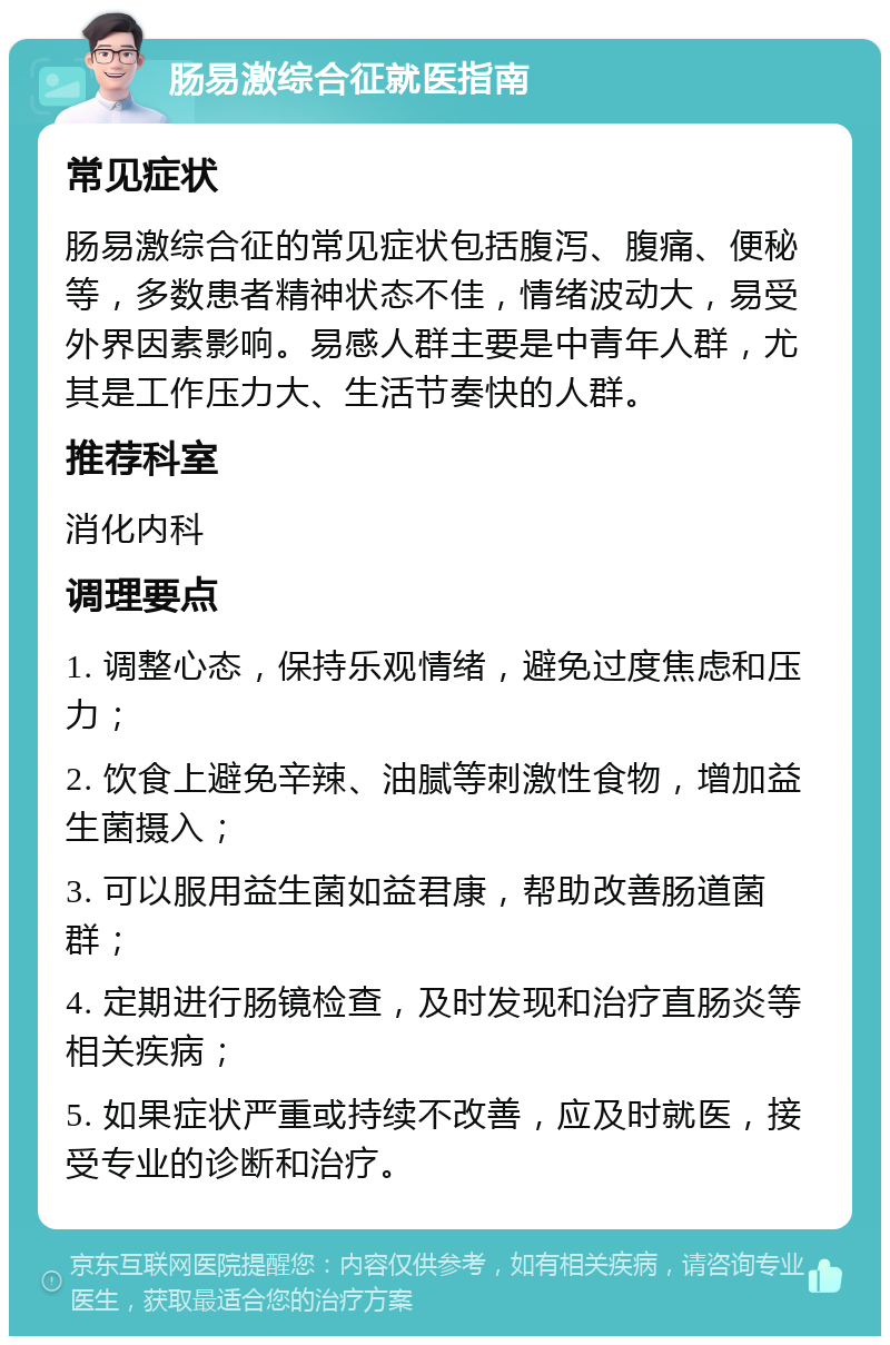 肠易激综合征就医指南 常见症状 肠易激综合征的常见症状包括腹泻、腹痛、便秘等，多数患者精神状态不佳，情绪波动大，易受外界因素影响。易感人群主要是中青年人群，尤其是工作压力大、生活节奏快的人群。 推荐科室 消化内科 调理要点 1. 调整心态，保持乐观情绪，避免过度焦虑和压力； 2. 饮食上避免辛辣、油腻等刺激性食物，增加益生菌摄入； 3. 可以服用益生菌如益君康，帮助改善肠道菌群； 4. 定期进行肠镜检查，及时发现和治疗直肠炎等相关疾病； 5. 如果症状严重或持续不改善，应及时就医，接受专业的诊断和治疗。