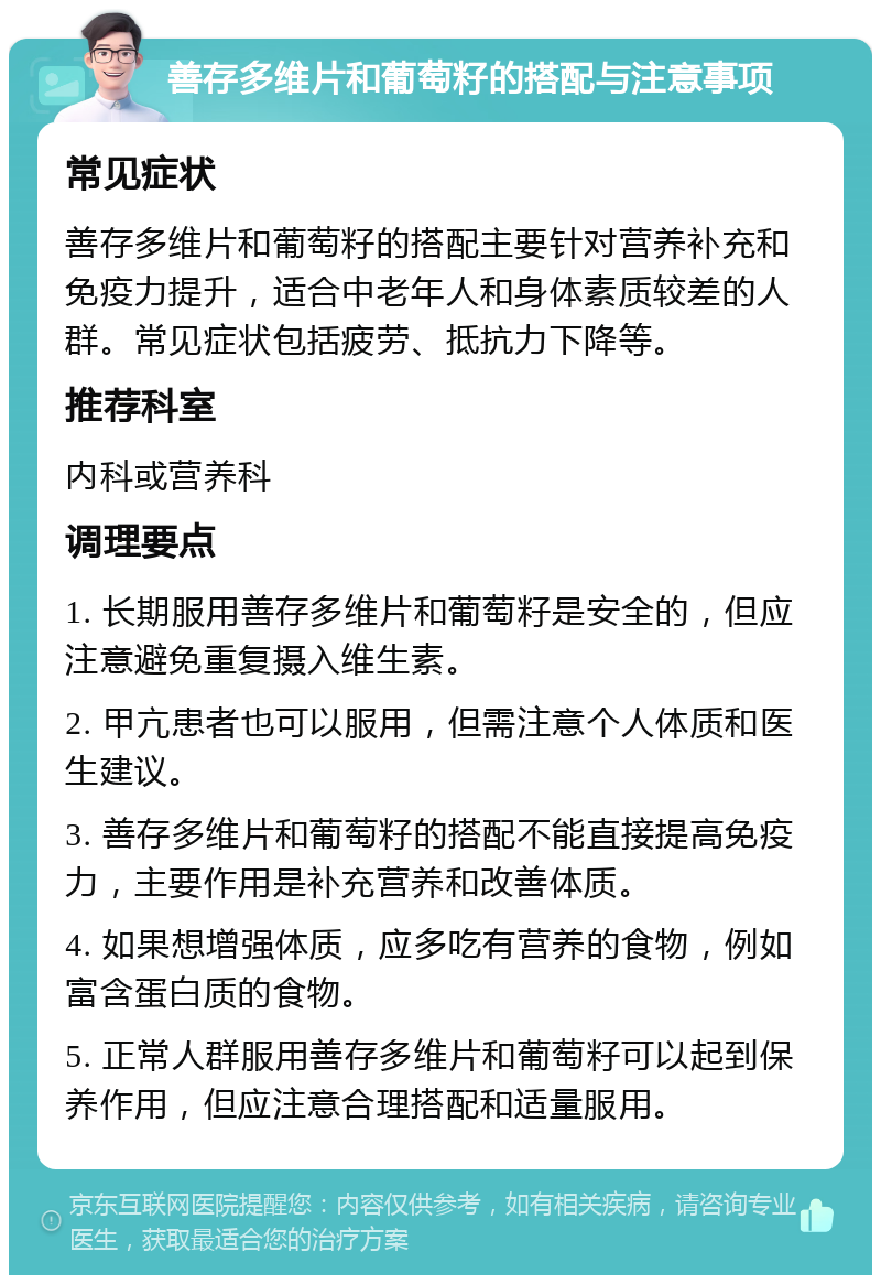 善存多维片和葡萄籽的搭配与注意事项 常见症状 善存多维片和葡萄籽的搭配主要针对营养补充和免疫力提升，适合中老年人和身体素质较差的人群。常见症状包括疲劳、抵抗力下降等。 推荐科室 内科或营养科 调理要点 1. 长期服用善存多维片和葡萄籽是安全的，但应注意避免重复摄入维生素。 2. 甲亢患者也可以服用，但需注意个人体质和医生建议。 3. 善存多维片和葡萄籽的搭配不能直接提高免疫力，主要作用是补充营养和改善体质。 4. 如果想增强体质，应多吃有营养的食物，例如富含蛋白质的食物。 5. 正常人群服用善存多维片和葡萄籽可以起到保养作用，但应注意合理搭配和适量服用。