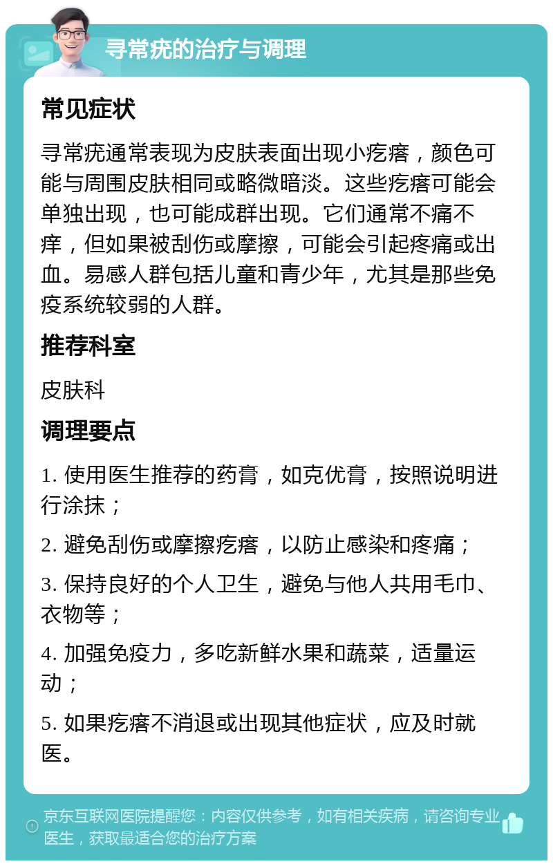 寻常疣的治疗与调理 常见症状 寻常疣通常表现为皮肤表面出现小疙瘩，颜色可能与周围皮肤相同或略微暗淡。这些疙瘩可能会单独出现，也可能成群出现。它们通常不痛不痒，但如果被刮伤或摩擦，可能会引起疼痛或出血。易感人群包括儿童和青少年，尤其是那些免疫系统较弱的人群。 推荐科室 皮肤科 调理要点 1. 使用医生推荐的药膏，如克优膏，按照说明进行涂抹； 2. 避免刮伤或摩擦疙瘩，以防止感染和疼痛； 3. 保持良好的个人卫生，避免与他人共用毛巾、衣物等； 4. 加强免疫力，多吃新鲜水果和蔬菜，适量运动； 5. 如果疙瘩不消退或出现其他症状，应及时就医。