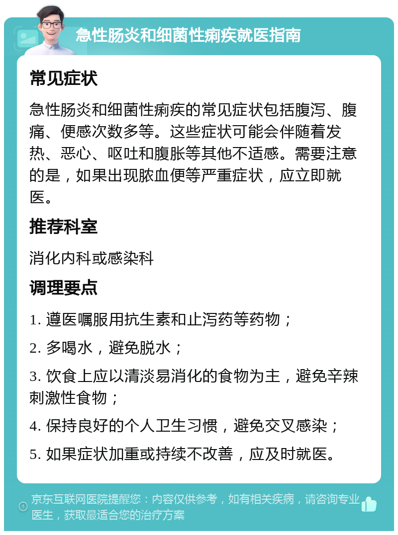 急性肠炎和细菌性痢疾就医指南 常见症状 急性肠炎和细菌性痢疾的常见症状包括腹泻、腹痛、便感次数多等。这些症状可能会伴随着发热、恶心、呕吐和腹胀等其他不适感。需要注意的是，如果出现脓血便等严重症状，应立即就医。 推荐科室 消化内科或感染科 调理要点 1. 遵医嘱服用抗生素和止泻药等药物； 2. 多喝水，避免脱水； 3. 饮食上应以清淡易消化的食物为主，避免辛辣刺激性食物； 4. 保持良好的个人卫生习惯，避免交叉感染； 5. 如果症状加重或持续不改善，应及时就医。