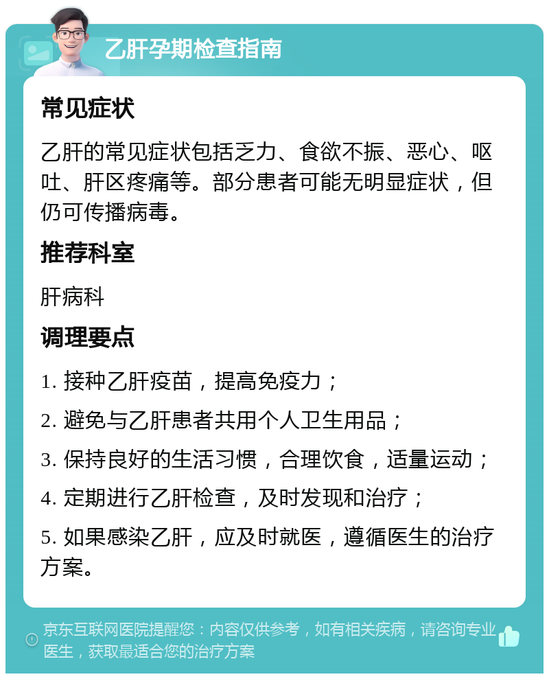 乙肝孕期检查指南 常见症状 乙肝的常见症状包括乏力、食欲不振、恶心、呕吐、肝区疼痛等。部分患者可能无明显症状，但仍可传播病毒。 推荐科室 肝病科 调理要点 1. 接种乙肝疫苗，提高免疫力； 2. 避免与乙肝患者共用个人卫生用品； 3. 保持良好的生活习惯，合理饮食，适量运动； 4. 定期进行乙肝检查，及时发现和治疗； 5. 如果感染乙肝，应及时就医，遵循医生的治疗方案。