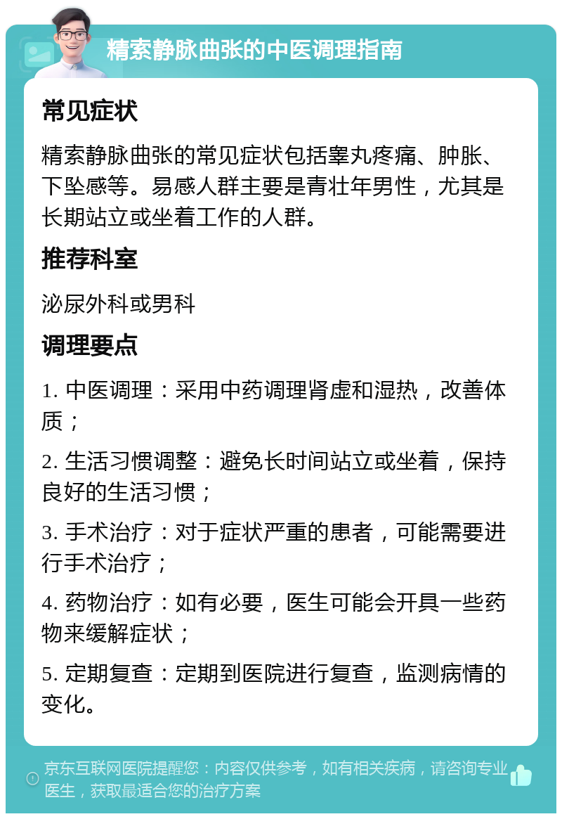 精索静脉曲张的中医调理指南 常见症状 精索静脉曲张的常见症状包括睾丸疼痛、肿胀、下坠感等。易感人群主要是青壮年男性，尤其是长期站立或坐着工作的人群。 推荐科室 泌尿外科或男科 调理要点 1. 中医调理：采用中药调理肾虚和湿热，改善体质； 2. 生活习惯调整：避免长时间站立或坐着，保持良好的生活习惯； 3. 手术治疗：对于症状严重的患者，可能需要进行手术治疗； 4. 药物治疗：如有必要，医生可能会开具一些药物来缓解症状； 5. 定期复查：定期到医院进行复查，监测病情的变化。