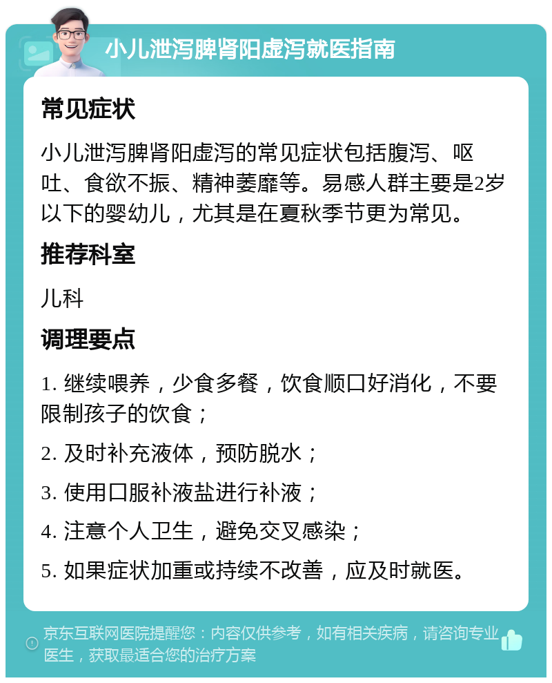 小儿泄泻脾肾阳虚泻就医指南 常见症状 小儿泄泻脾肾阳虚泻的常见症状包括腹泻、呕吐、食欲不振、精神萎靡等。易感人群主要是2岁以下的婴幼儿，尤其是在夏秋季节更为常见。 推荐科室 儿科 调理要点 1. 继续喂养，少食多餐，饮食顺口好消化，不要限制孩子的饮食； 2. 及时补充液体，预防脱水； 3. 使用口服补液盐进行补液； 4. 注意个人卫生，避免交叉感染； 5. 如果症状加重或持续不改善，应及时就医。