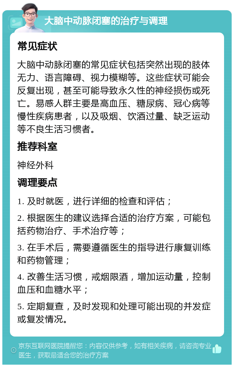 大脑中动脉闭塞的治疗与调理 常见症状 大脑中动脉闭塞的常见症状包括突然出现的肢体无力、语言障碍、视力模糊等。这些症状可能会反复出现，甚至可能导致永久性的神经损伤或死亡。易感人群主要是高血压、糖尿病、冠心病等慢性疾病患者，以及吸烟、饮酒过量、缺乏运动等不良生活习惯者。 推荐科室 神经外科 调理要点 1. 及时就医，进行详细的检查和评估； 2. 根据医生的建议选择合适的治疗方案，可能包括药物治疗、手术治疗等； 3. 在手术后，需要遵循医生的指导进行康复训练和药物管理； 4. 改善生活习惯，戒烟限酒，增加运动量，控制血压和血糖水平； 5. 定期复查，及时发现和处理可能出现的并发症或复发情况。