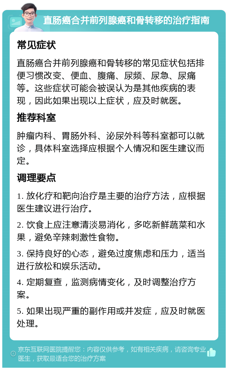 直肠癌合并前列腺癌和骨转移的治疗指南 常见症状 直肠癌合并前列腺癌和骨转移的常见症状包括排便习惯改变、便血、腹痛、尿频、尿急、尿痛等。这些症状可能会被误认为是其他疾病的表现，因此如果出现以上症状，应及时就医。 推荐科室 肿瘤内科、胃肠外科、泌尿外科等科室都可以就诊，具体科室选择应根据个人情况和医生建议而定。 调理要点 1. 放化疗和靶向治疗是主要的治疗方法，应根据医生建议进行治疗。 2. 饮食上应注意清淡易消化，多吃新鲜蔬菜和水果，避免辛辣刺激性食物。 3. 保持良好的心态，避免过度焦虑和压力，适当进行放松和娱乐活动。 4. 定期复查，监测病情变化，及时调整治疗方案。 5. 如果出现严重的副作用或并发症，应及时就医处理。