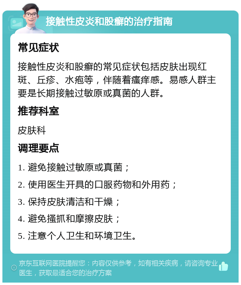 接触性皮炎和股癣的治疗指南 常见症状 接触性皮炎和股癣的常见症状包括皮肤出现红斑、丘疹、水疱等，伴随着瘙痒感。易感人群主要是长期接触过敏原或真菌的人群。 推荐科室 皮肤科 调理要点 1. 避免接触过敏原或真菌； 2. 使用医生开具的口服药物和外用药； 3. 保持皮肤清洁和干燥； 4. 避免搔抓和摩擦皮肤； 5. 注意个人卫生和环境卫生。