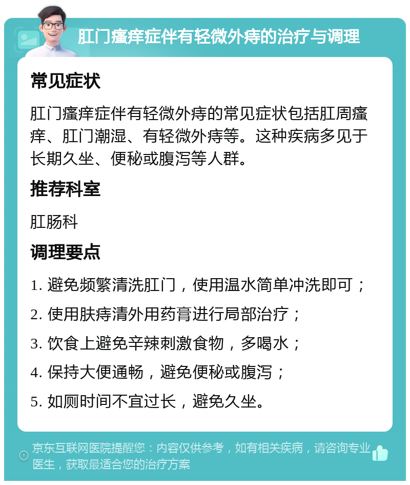 肛门瘙痒症伴有轻微外痔的治疗与调理 常见症状 肛门瘙痒症伴有轻微外痔的常见症状包括肛周瘙痒、肛门潮湿、有轻微外痔等。这种疾病多见于长期久坐、便秘或腹泻等人群。 推荐科室 肛肠科 调理要点 1. 避免频繁清洗肛门，使用温水简单冲洗即可； 2. 使用肤痔清外用药膏进行局部治疗； 3. 饮食上避免辛辣刺激食物，多喝水； 4. 保持大便通畅，避免便秘或腹泻； 5. 如厕时间不宜过长，避免久坐。