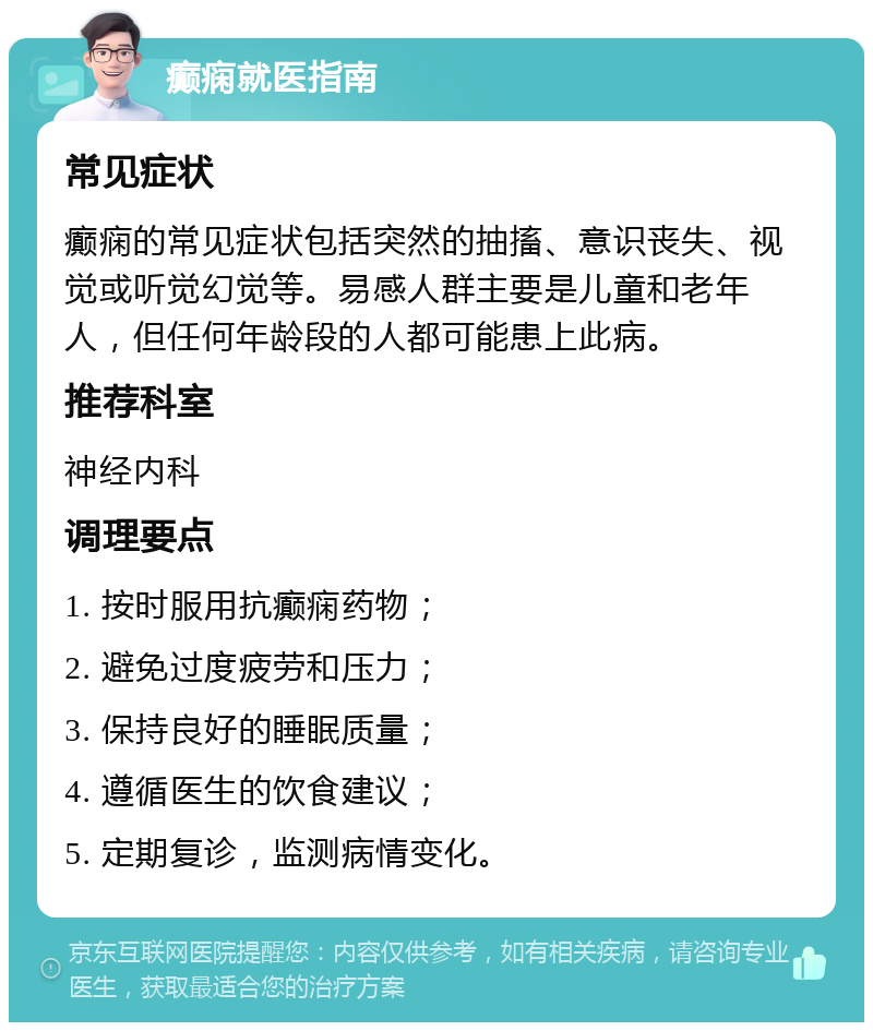 癫痫就医指南 常见症状 癫痫的常见症状包括突然的抽搐、意识丧失、视觉或听觉幻觉等。易感人群主要是儿童和老年人，但任何年龄段的人都可能患上此病。 推荐科室 神经内科 调理要点 1. 按时服用抗癫痫药物； 2. 避免过度疲劳和压力； 3. 保持良好的睡眠质量； 4. 遵循医生的饮食建议； 5. 定期复诊，监测病情变化。