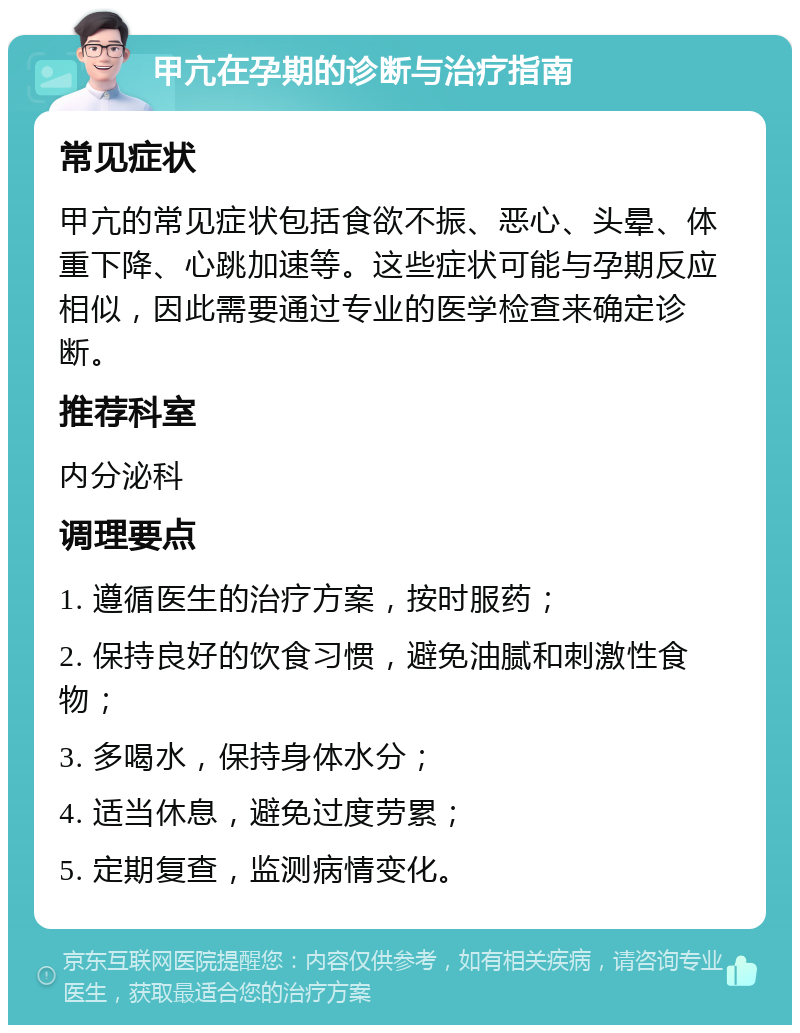 甲亢在孕期的诊断与治疗指南 常见症状 甲亢的常见症状包括食欲不振、恶心、头晕、体重下降、心跳加速等。这些症状可能与孕期反应相似，因此需要通过专业的医学检查来确定诊断。 推荐科室 内分泌科 调理要点 1. 遵循医生的治疗方案，按时服药； 2. 保持良好的饮食习惯，避免油腻和刺激性食物； 3. 多喝水，保持身体水分； 4. 适当休息，避免过度劳累； 5. 定期复查，监测病情变化。