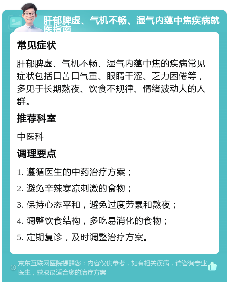 肝郁脾虚、气机不畅、湿气内蕴中焦疾病就医指南 常见症状 肝郁脾虚、气机不畅、湿气内蕴中焦的疾病常见症状包括口苦口气重、眼睛干涩、乏力困倦等，多见于长期熬夜、饮食不规律、情绪波动大的人群。 推荐科室 中医科 调理要点 1. 遵循医生的中药治疗方案； 2. 避免辛辣寒凉刺激的食物； 3. 保持心态平和，避免过度劳累和熬夜； 4. 调整饮食结构，多吃易消化的食物； 5. 定期复诊，及时调整治疗方案。