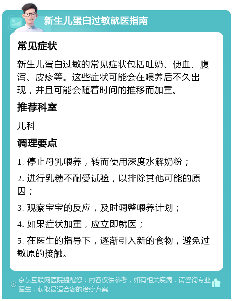 新生儿蛋白过敏就医指南 常见症状 新生儿蛋白过敏的常见症状包括吐奶、便血、腹泻、皮疹等。这些症状可能会在喂养后不久出现，并且可能会随着时间的推移而加重。 推荐科室 儿科 调理要点 1. 停止母乳喂养，转而使用深度水解奶粉； 2. 进行乳糖不耐受试验，以排除其他可能的原因； 3. 观察宝宝的反应，及时调整喂养计划； 4. 如果症状加重，应立即就医； 5. 在医生的指导下，逐渐引入新的食物，避免过敏原的接触。