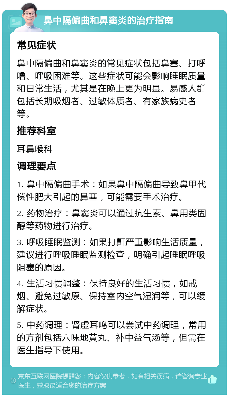 鼻中隔偏曲和鼻窦炎的治疗指南 常见症状 鼻中隔偏曲和鼻窦炎的常见症状包括鼻塞、打呼噜、呼吸困难等。这些症状可能会影响睡眠质量和日常生活，尤其是在晚上更为明显。易感人群包括长期吸烟者、过敏体质者、有家族病史者等。 推荐科室 耳鼻喉科 调理要点 1. 鼻中隔偏曲手术：如果鼻中隔偏曲导致鼻甲代偿性肥大引起的鼻塞，可能需要手术治疗。 2. 药物治疗：鼻窦炎可以通过抗生素、鼻用类固醇等药物进行治疗。 3. 呼吸睡眠监测：如果打鼾严重影响生活质量，建议进行呼吸睡眠监测检查，明确引起睡眠呼吸阻塞的原因。 4. 生活习惯调整：保持良好的生活习惯，如戒烟、避免过敏原、保持室内空气湿润等，可以缓解症状。 5. 中药调理：肾虚耳鸣可以尝试中药调理，常用的方剂包括六味地黄丸、补中益气汤等，但需在医生指导下使用。