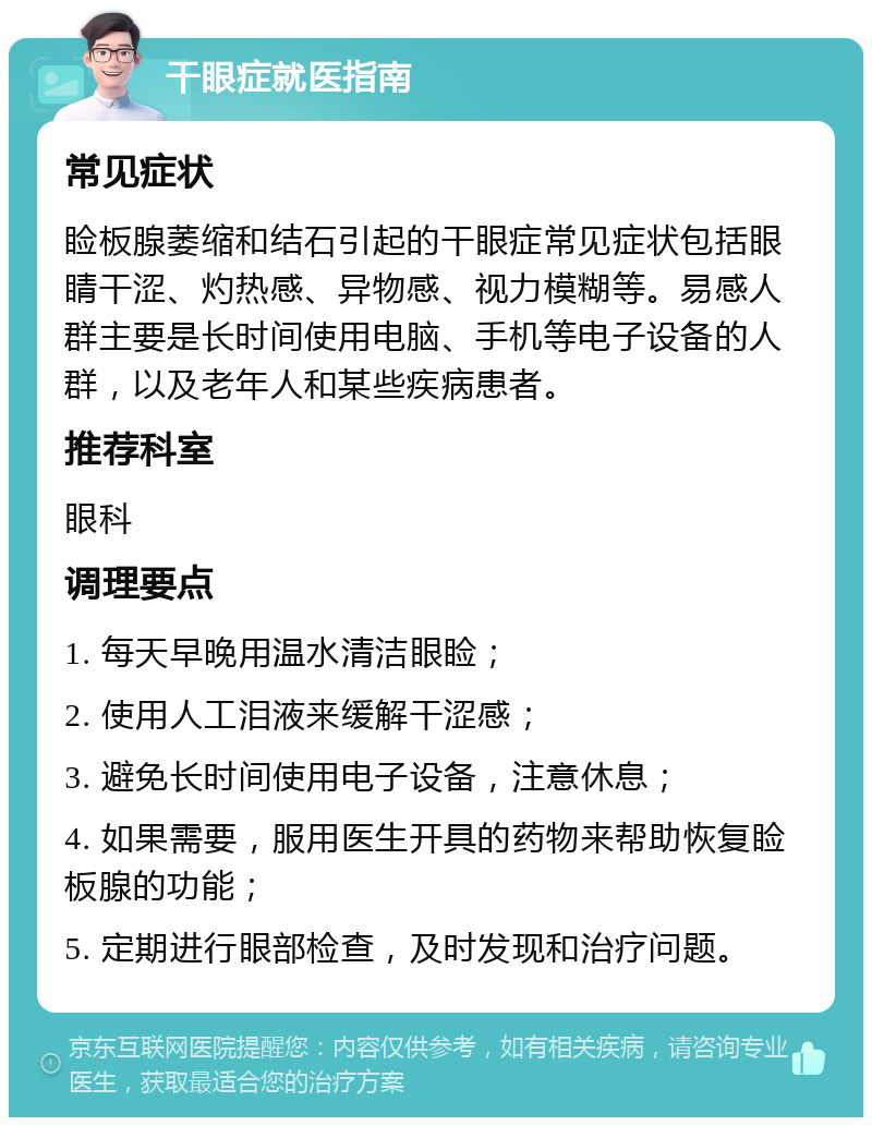 干眼症就医指南 常见症状 睑板腺萎缩和结石引起的干眼症常见症状包括眼睛干涩、灼热感、异物感、视力模糊等。易感人群主要是长时间使用电脑、手机等电子设备的人群，以及老年人和某些疾病患者。 推荐科室 眼科 调理要点 1. 每天早晚用温水清洁眼睑； 2. 使用人工泪液来缓解干涩感； 3. 避免长时间使用电子设备，注意休息； 4. 如果需要，服用医生开具的药物来帮助恢复睑板腺的功能； 5. 定期进行眼部检查，及时发现和治疗问题。