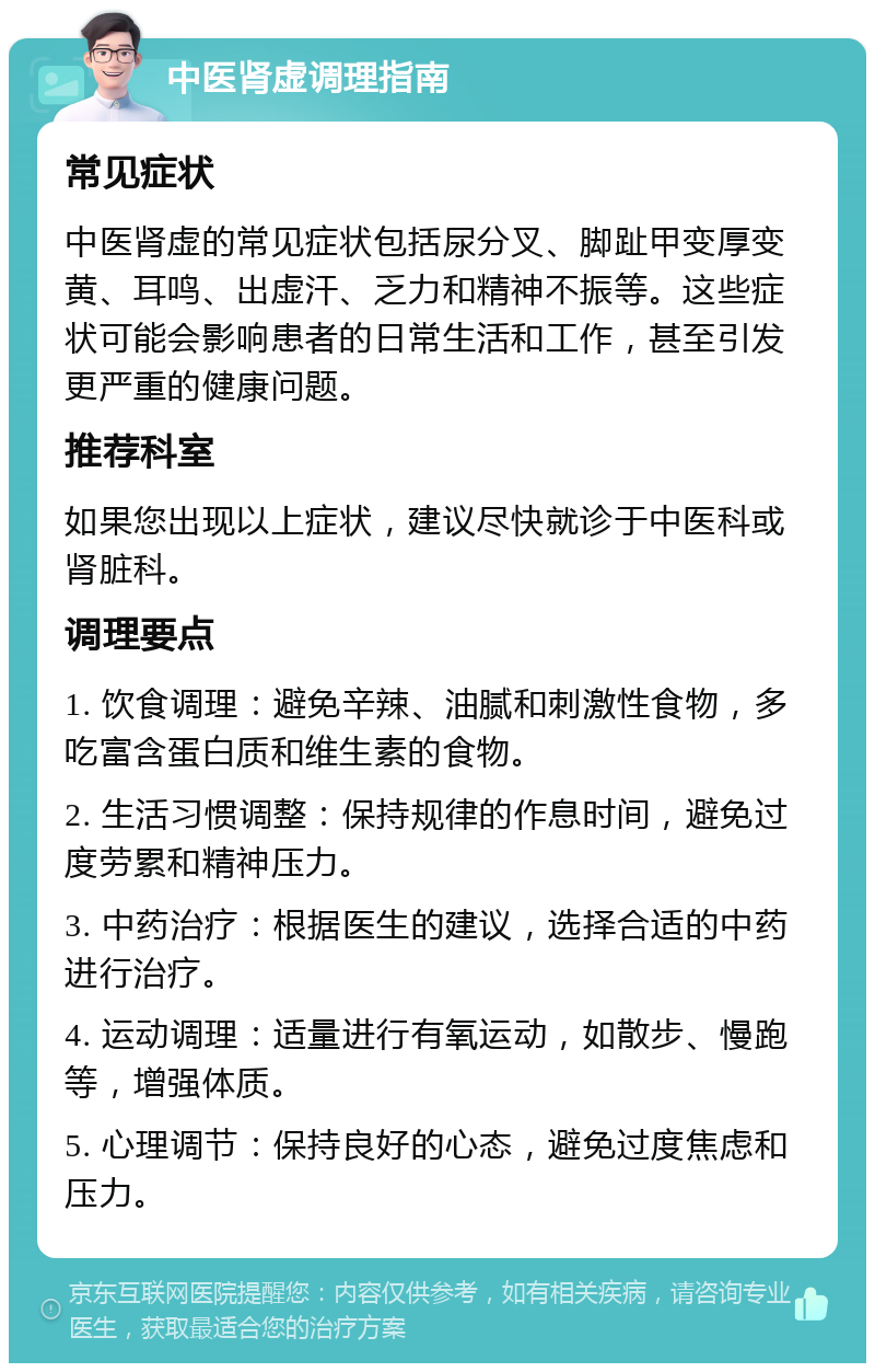 中医肾虚调理指南 常见症状 中医肾虚的常见症状包括尿分叉、脚趾甲变厚变黄、耳鸣、出虚汗、乏力和精神不振等。这些症状可能会影响患者的日常生活和工作，甚至引发更严重的健康问题。 推荐科室 如果您出现以上症状，建议尽快就诊于中医科或肾脏科。 调理要点 1. 饮食调理：避免辛辣、油腻和刺激性食物，多吃富含蛋白质和维生素的食物。 2. 生活习惯调整：保持规律的作息时间，避免过度劳累和精神压力。 3. 中药治疗：根据医生的建议，选择合适的中药进行治疗。 4. 运动调理：适量进行有氧运动，如散步、慢跑等，增强体质。 5. 心理调节：保持良好的心态，避免过度焦虑和压力。