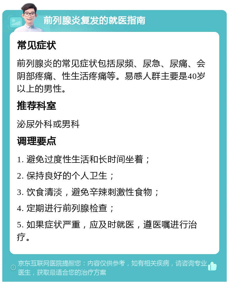 前列腺炎复发的就医指南 常见症状 前列腺炎的常见症状包括尿频、尿急、尿痛、会阴部疼痛、性生活疼痛等。易感人群主要是40岁以上的男性。 推荐科室 泌尿外科或男科 调理要点 1. 避免过度性生活和长时间坐着； 2. 保持良好的个人卫生； 3. 饮食清淡，避免辛辣刺激性食物； 4. 定期进行前列腺检查； 5. 如果症状严重，应及时就医，遵医嘱进行治疗。