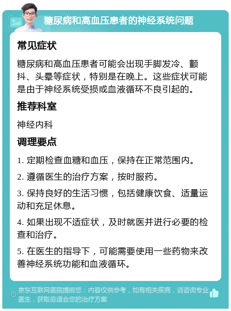 糖尿病和高血压患者的神经系统问题 常见症状 糖尿病和高血压患者可能会出现手脚发冷、颤抖、头晕等症状，特别是在晚上。这些症状可能是由于神经系统受损或血液循环不良引起的。 推荐科室 神经内科 调理要点 1. 定期检查血糖和血压，保持在正常范围内。 2. 遵循医生的治疗方案，按时服药。 3. 保持良好的生活习惯，包括健康饮食、适量运动和充足休息。 4. 如果出现不适症状，及时就医并进行必要的检查和治疗。 5. 在医生的指导下，可能需要使用一些药物来改善神经系统功能和血液循环。