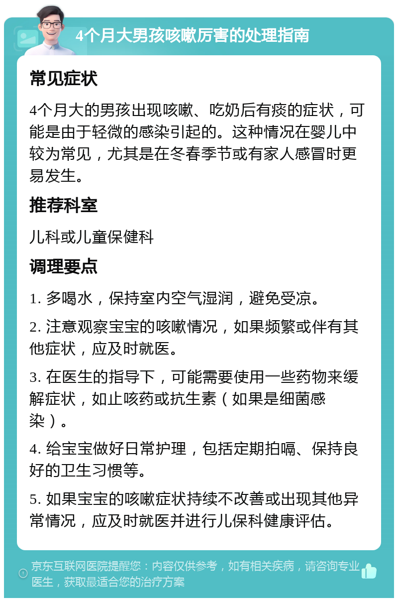 4个月大男孩咳嗽厉害的处理指南 常见症状 4个月大的男孩出现咳嗽、吃奶后有痰的症状，可能是由于轻微的感染引起的。这种情况在婴儿中较为常见，尤其是在冬春季节或有家人感冒时更易发生。 推荐科室 儿科或儿童保健科 调理要点 1. 多喝水，保持室内空气湿润，避免受凉。 2. 注意观察宝宝的咳嗽情况，如果频繁或伴有其他症状，应及时就医。 3. 在医生的指导下，可能需要使用一些药物来缓解症状，如止咳药或抗生素（如果是细菌感染）。 4. 给宝宝做好日常护理，包括定期拍嗝、保持良好的卫生习惯等。 5. 如果宝宝的咳嗽症状持续不改善或出现其他异常情况，应及时就医并进行儿保科健康评估。