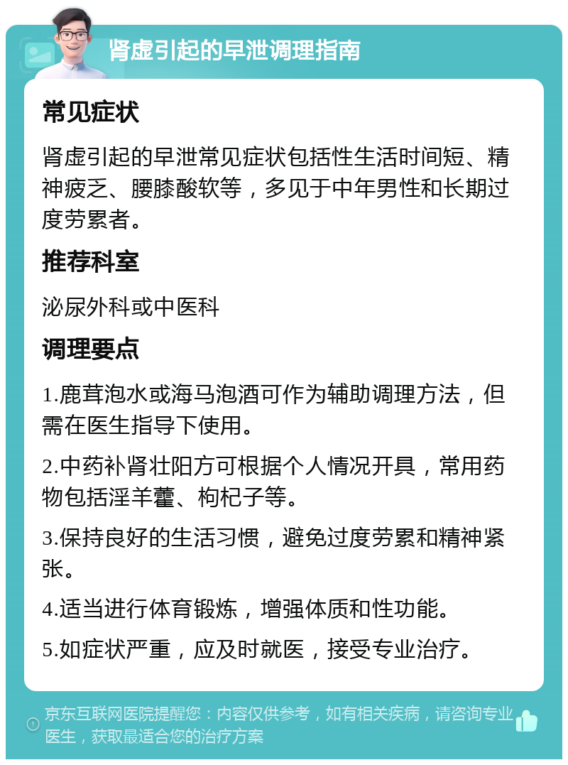 肾虚引起的早泄调理指南 常见症状 肾虚引起的早泄常见症状包括性生活时间短、精神疲乏、腰膝酸软等，多见于中年男性和长期过度劳累者。 推荐科室 泌尿外科或中医科 调理要点 1.鹿茸泡水或海马泡酒可作为辅助调理方法，但需在医生指导下使用。 2.中药补肾壮阳方可根据个人情况开具，常用药物包括淫羊藿、枸杞子等。 3.保持良好的生活习惯，避免过度劳累和精神紧张。 4.适当进行体育锻炼，增强体质和性功能。 5.如症状严重，应及时就医，接受专业治疗。