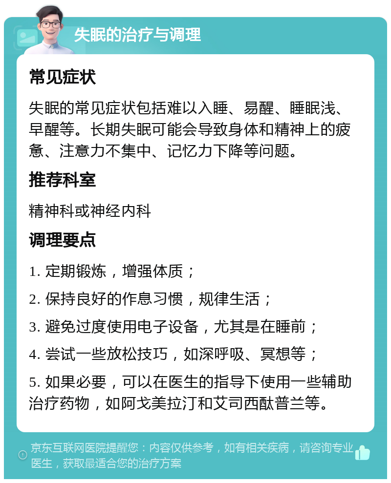 失眠的治疗与调理 常见症状 失眠的常见症状包括难以入睡、易醒、睡眠浅、早醒等。长期失眠可能会导致身体和精神上的疲惫、注意力不集中、记忆力下降等问题。 推荐科室 精神科或神经内科 调理要点 1. 定期锻炼，增强体质； 2. 保持良好的作息习惯，规律生活； 3. 避免过度使用电子设备，尤其是在睡前； 4. 尝试一些放松技巧，如深呼吸、冥想等； 5. 如果必要，可以在医生的指导下使用一些辅助治疗药物，如阿戈美拉汀和艾司西酞普兰等。