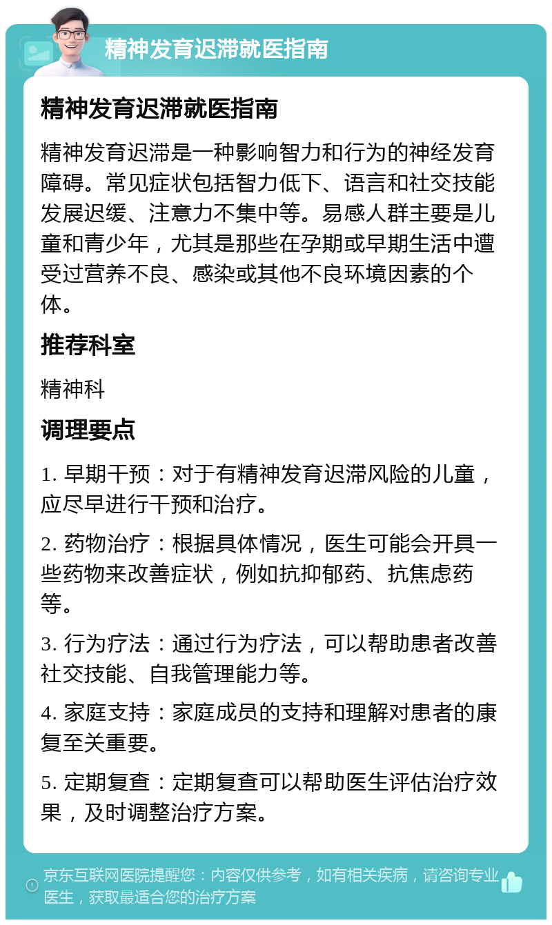 精神发育迟滞就医指南 精神发育迟滞就医指南 精神发育迟滞是一种影响智力和行为的神经发育障碍。常见症状包括智力低下、语言和社交技能发展迟缓、注意力不集中等。易感人群主要是儿童和青少年，尤其是那些在孕期或早期生活中遭受过营养不良、感染或其他不良环境因素的个体。 推荐科室 精神科 调理要点 1. 早期干预：对于有精神发育迟滞风险的儿童，应尽早进行干预和治疗。 2. 药物治疗：根据具体情况，医生可能会开具一些药物来改善症状，例如抗抑郁药、抗焦虑药等。 3. 行为疗法：通过行为疗法，可以帮助患者改善社交技能、自我管理能力等。 4. 家庭支持：家庭成员的支持和理解对患者的康复至关重要。 5. 定期复查：定期复查可以帮助医生评估治疗效果，及时调整治疗方案。