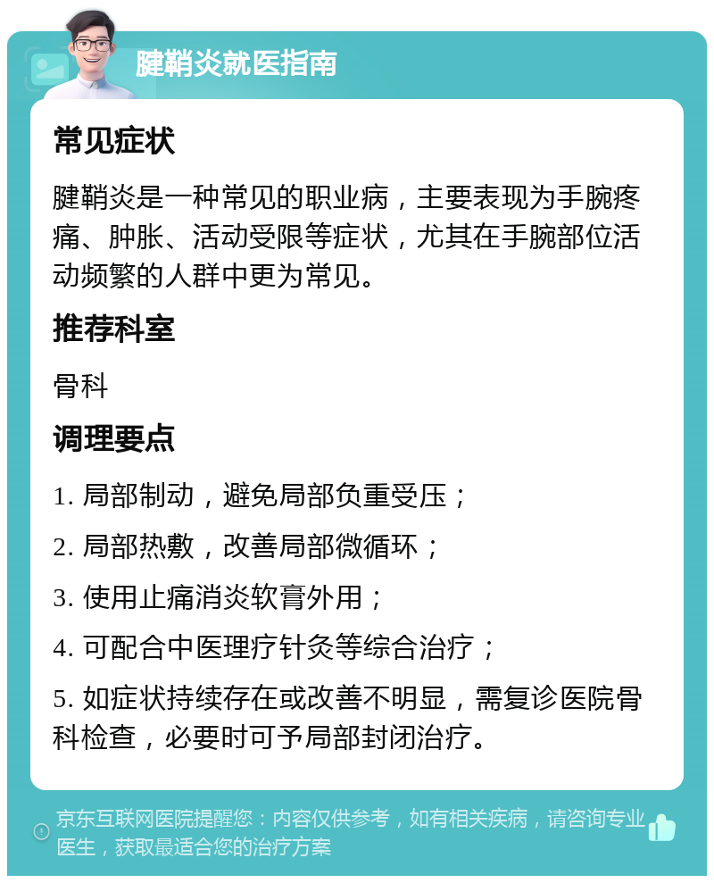 腱鞘炎就医指南 常见症状 腱鞘炎是一种常见的职业病，主要表现为手腕疼痛、肿胀、活动受限等症状，尤其在手腕部位活动频繁的人群中更为常见。 推荐科室 骨科 调理要点 1. 局部制动，避免局部负重受压； 2. 局部热敷，改善局部微循环； 3. 使用止痛消炎软膏外用； 4. 可配合中医理疗针灸等综合治疗； 5. 如症状持续存在或改善不明显，需复诊医院骨科检查，必要时可予局部封闭治疗。