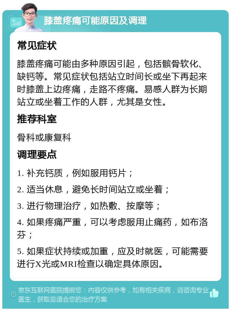 膝盖疼痛可能原因及调理 常见症状 膝盖疼痛可能由多种原因引起，包括髌骨软化、缺钙等。常见症状包括站立时间长或坐下再起来时膝盖上边疼痛，走路不疼痛。易感人群为长期站立或坐着工作的人群，尤其是女性。 推荐科室 骨科或康复科 调理要点 1. 补充钙质，例如服用钙片； 2. 适当休息，避免长时间站立或坐着； 3. 进行物理治疗，如热敷、按摩等； 4. 如果疼痛严重，可以考虑服用止痛药，如布洛芬； 5. 如果症状持续或加重，应及时就医，可能需要进行X光或MRI检查以确定具体原因。