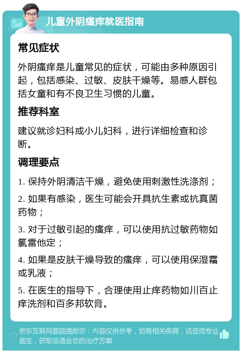 儿童外阴瘙痒就医指南 常见症状 外阴瘙痒是儿童常见的症状，可能由多种原因引起，包括感染、过敏、皮肤干燥等。易感人群包括女童和有不良卫生习惯的儿童。 推荐科室 建议就诊妇科或小儿妇科，进行详细检查和诊断。 调理要点 1. 保持外阴清洁干燥，避免使用刺激性洗涤剂； 2. 如果有感染，医生可能会开具抗生素或抗真菌药物； 3. 对于过敏引起的瘙痒，可以使用抗过敏药物如氯雷他定； 4. 如果是皮肤干燥导致的瘙痒，可以使用保湿霜或乳液； 5. 在医生的指导下，合理使用止痒药物如川百止痒洗剂和百多邦软膏。