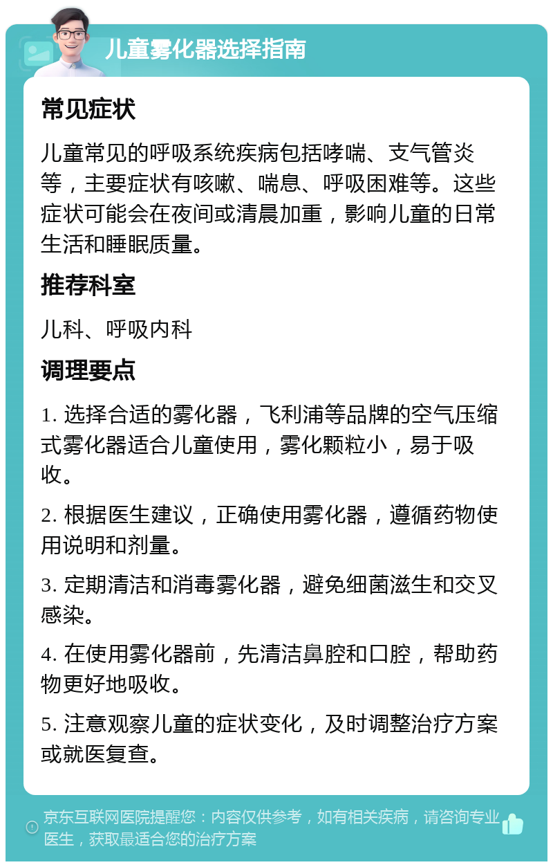 儿童雾化器选择指南 常见症状 儿童常见的呼吸系统疾病包括哮喘、支气管炎等，主要症状有咳嗽、喘息、呼吸困难等。这些症状可能会在夜间或清晨加重，影响儿童的日常生活和睡眠质量。 推荐科室 儿科、呼吸内科 调理要点 1. 选择合适的雾化器，飞利浦等品牌的空气压缩式雾化器适合儿童使用，雾化颗粒小，易于吸收。 2. 根据医生建议，正确使用雾化器，遵循药物使用说明和剂量。 3. 定期清洁和消毒雾化器，避免细菌滋生和交叉感染。 4. 在使用雾化器前，先清洁鼻腔和口腔，帮助药物更好地吸收。 5. 注意观察儿童的症状变化，及时调整治疗方案或就医复查。