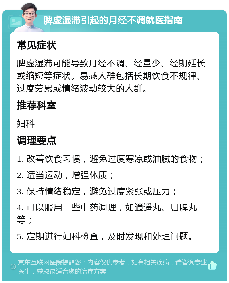 脾虚湿滞引起的月经不调就医指南 常见症状 脾虚湿滞可能导致月经不调、经量少、经期延长或缩短等症状。易感人群包括长期饮食不规律、过度劳累或情绪波动较大的人群。 推荐科室 妇科 调理要点 1. 改善饮食习惯，避免过度寒凉或油腻的食物； 2. 适当运动，增强体质； 3. 保持情绪稳定，避免过度紧张或压力； 4. 可以服用一些中药调理，如逍遥丸、归脾丸等； 5. 定期进行妇科检查，及时发现和处理问题。