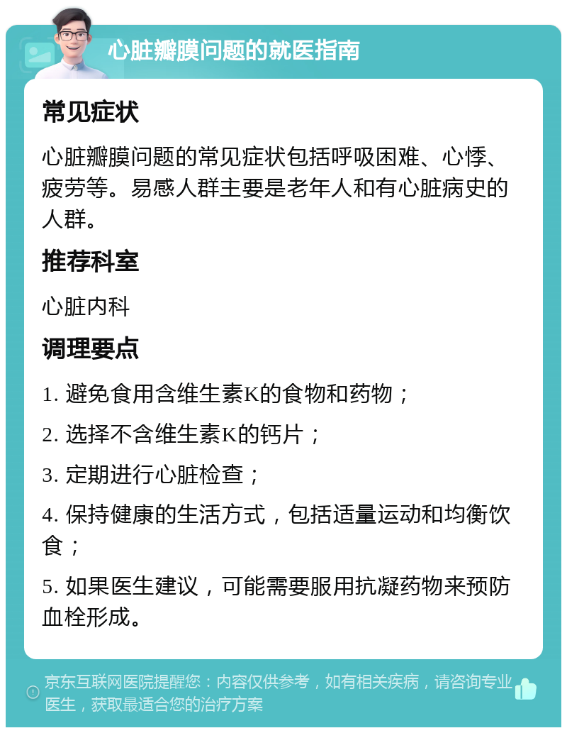 心脏瓣膜问题的就医指南 常见症状 心脏瓣膜问题的常见症状包括呼吸困难、心悸、疲劳等。易感人群主要是老年人和有心脏病史的人群。 推荐科室 心脏内科 调理要点 1. 避免食用含维生素K的食物和药物； 2. 选择不含维生素K的钙片； 3. 定期进行心脏检查； 4. 保持健康的生活方式，包括适量运动和均衡饮食； 5. 如果医生建议，可能需要服用抗凝药物来预防血栓形成。