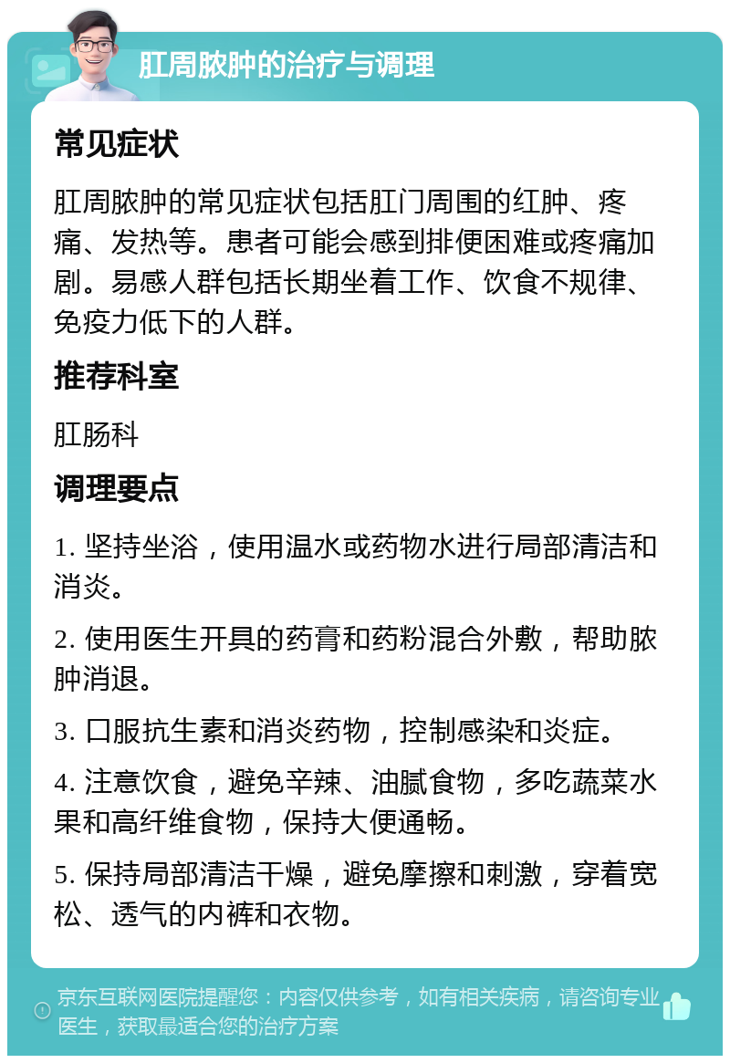 肛周脓肿的治疗与调理 常见症状 肛周脓肿的常见症状包括肛门周围的红肿、疼痛、发热等。患者可能会感到排便困难或疼痛加剧。易感人群包括长期坐着工作、饮食不规律、免疫力低下的人群。 推荐科室 肛肠科 调理要点 1. 坚持坐浴，使用温水或药物水进行局部清洁和消炎。 2. 使用医生开具的药膏和药粉混合外敷，帮助脓肿消退。 3. 口服抗生素和消炎药物，控制感染和炎症。 4. 注意饮食，避免辛辣、油腻食物，多吃蔬菜水果和高纤维食物，保持大便通畅。 5. 保持局部清洁干燥，避免摩擦和刺激，穿着宽松、透气的内裤和衣物。