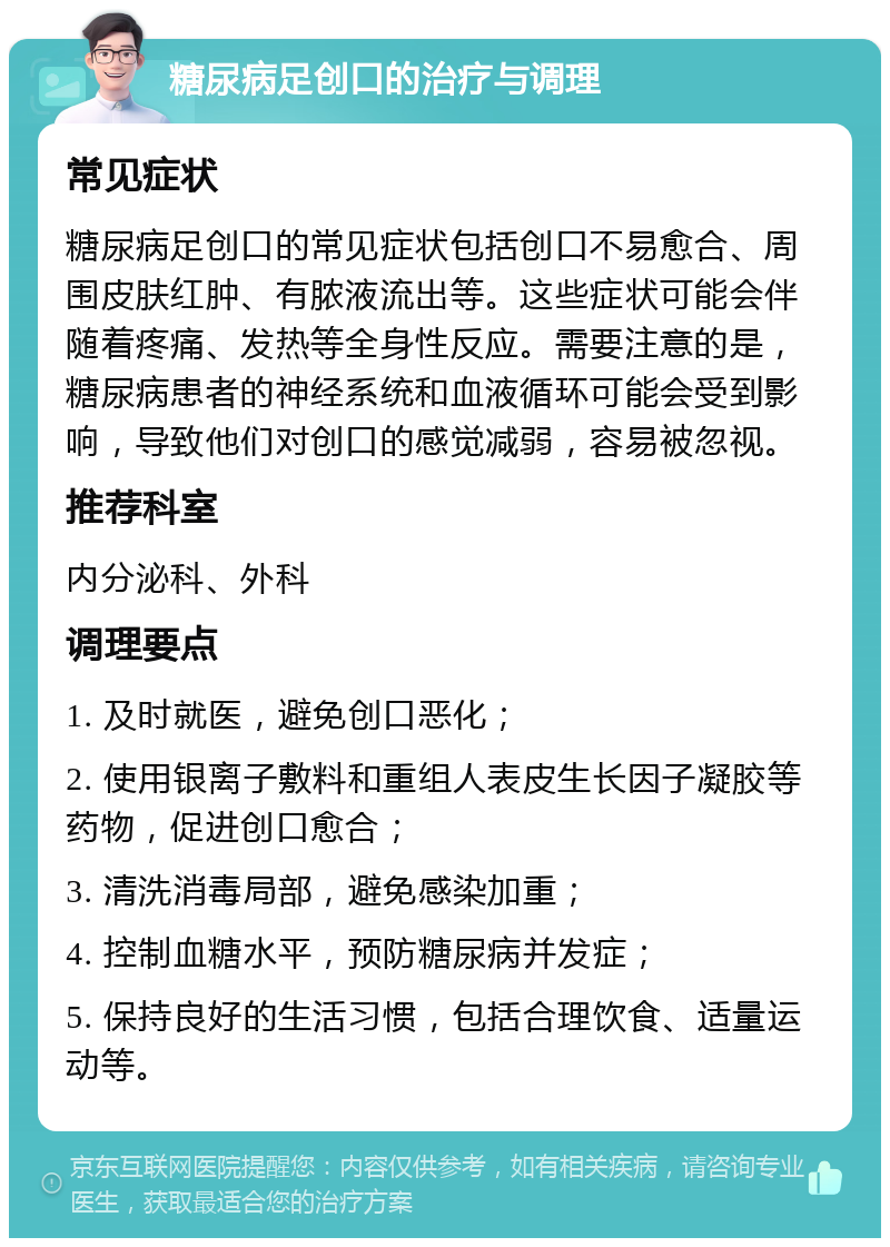 糖尿病足创口的治疗与调理 常见症状 糖尿病足创口的常见症状包括创口不易愈合、周围皮肤红肿、有脓液流出等。这些症状可能会伴随着疼痛、发热等全身性反应。需要注意的是，糖尿病患者的神经系统和血液循环可能会受到影响，导致他们对创口的感觉减弱，容易被忽视。 推荐科室 内分泌科、外科 调理要点 1. 及时就医，避免创口恶化； 2. 使用银离子敷料和重组人表皮生长因子凝胶等药物，促进创口愈合； 3. 清洗消毒局部，避免感染加重； 4. 控制血糖水平，预防糖尿病并发症； 5. 保持良好的生活习惯，包括合理饮食、适量运动等。