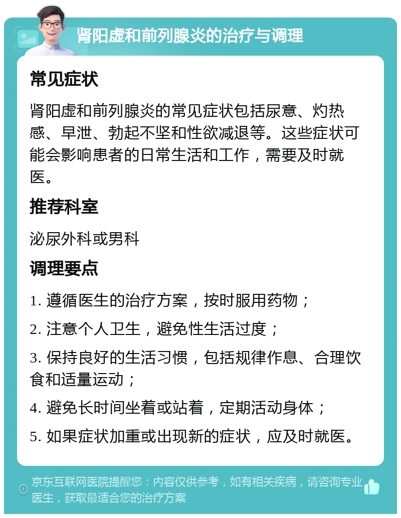 肾阳虚和前列腺炎的治疗与调理 常见症状 肾阳虚和前列腺炎的常见症状包括尿意、灼热感、早泄、勃起不坚和性欲减退等。这些症状可能会影响患者的日常生活和工作，需要及时就医。 推荐科室 泌尿外科或男科 调理要点 1. 遵循医生的治疗方案，按时服用药物； 2. 注意个人卫生，避免性生活过度； 3. 保持良好的生活习惯，包括规律作息、合理饮食和适量运动； 4. 避免长时间坐着或站着，定期活动身体； 5. 如果症状加重或出现新的症状，应及时就医。