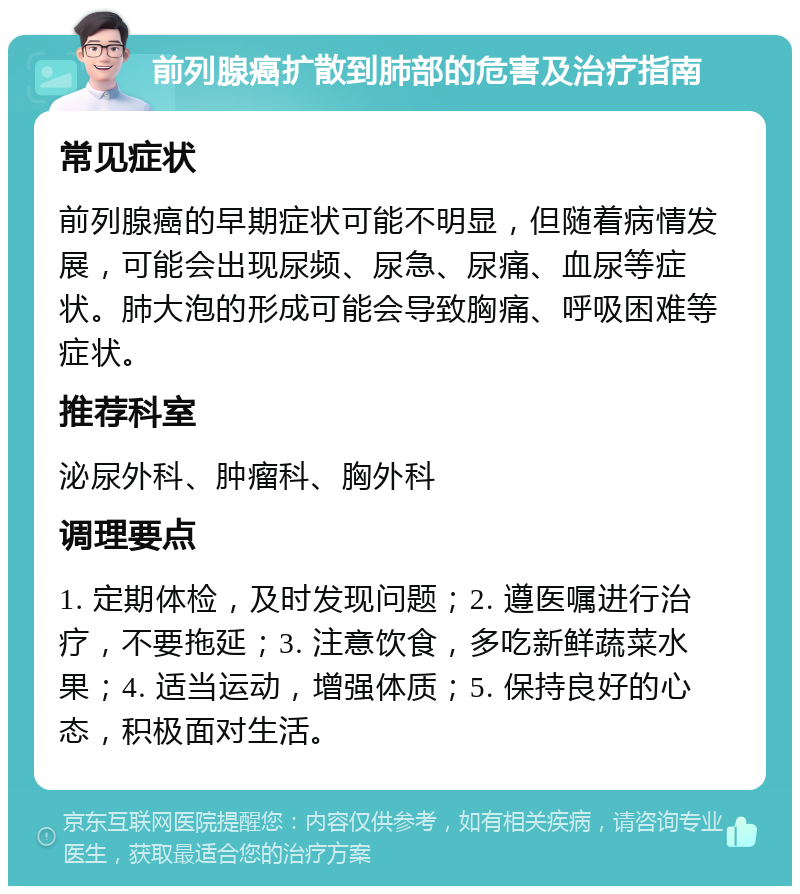 前列腺癌扩散到肺部的危害及治疗指南 常见症状 前列腺癌的早期症状可能不明显，但随着病情发展，可能会出现尿频、尿急、尿痛、血尿等症状。肺大泡的形成可能会导致胸痛、呼吸困难等症状。 推荐科室 泌尿外科、肿瘤科、胸外科 调理要点 1. 定期体检，及时发现问题；2. 遵医嘱进行治疗，不要拖延；3. 注意饮食，多吃新鲜蔬菜水果；4. 适当运动，增强体质；5. 保持良好的心态，积极面对生活。