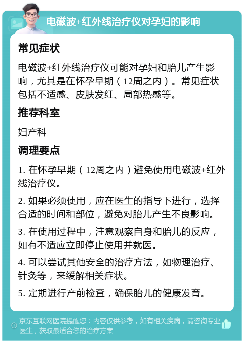 电磁波+红外线治疗仪对孕妇的影响 常见症状 电磁波+红外线治疗仪可能对孕妇和胎儿产生影响，尤其是在怀孕早期（12周之内）。常见症状包括不适感、皮肤发红、局部热感等。 推荐科室 妇产科 调理要点 1. 在怀孕早期（12周之内）避免使用电磁波+红外线治疗仪。 2. 如果必须使用，应在医生的指导下进行，选择合适的时间和部位，避免对胎儿产生不良影响。 3. 在使用过程中，注意观察自身和胎儿的反应，如有不适应立即停止使用并就医。 4. 可以尝试其他安全的治疗方法，如物理治疗、针灸等，来缓解相关症状。 5. 定期进行产前检查，确保胎儿的健康发育。