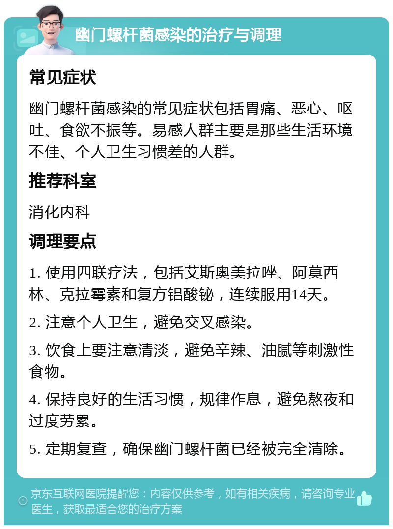 幽门螺杆菌感染的治疗与调理 常见症状 幽门螺杆菌感染的常见症状包括胃痛、恶心、呕吐、食欲不振等。易感人群主要是那些生活环境不佳、个人卫生习惯差的人群。 推荐科室 消化内科 调理要点 1. 使用四联疗法，包括艾斯奥美拉唑、阿莫西林、克拉霉素和复方铝酸铋，连续服用14天。 2. 注意个人卫生，避免交叉感染。 3. 饮食上要注意清淡，避免辛辣、油腻等刺激性食物。 4. 保持良好的生活习惯，规律作息，避免熬夜和过度劳累。 5. 定期复查，确保幽门螺杆菌已经被完全清除。