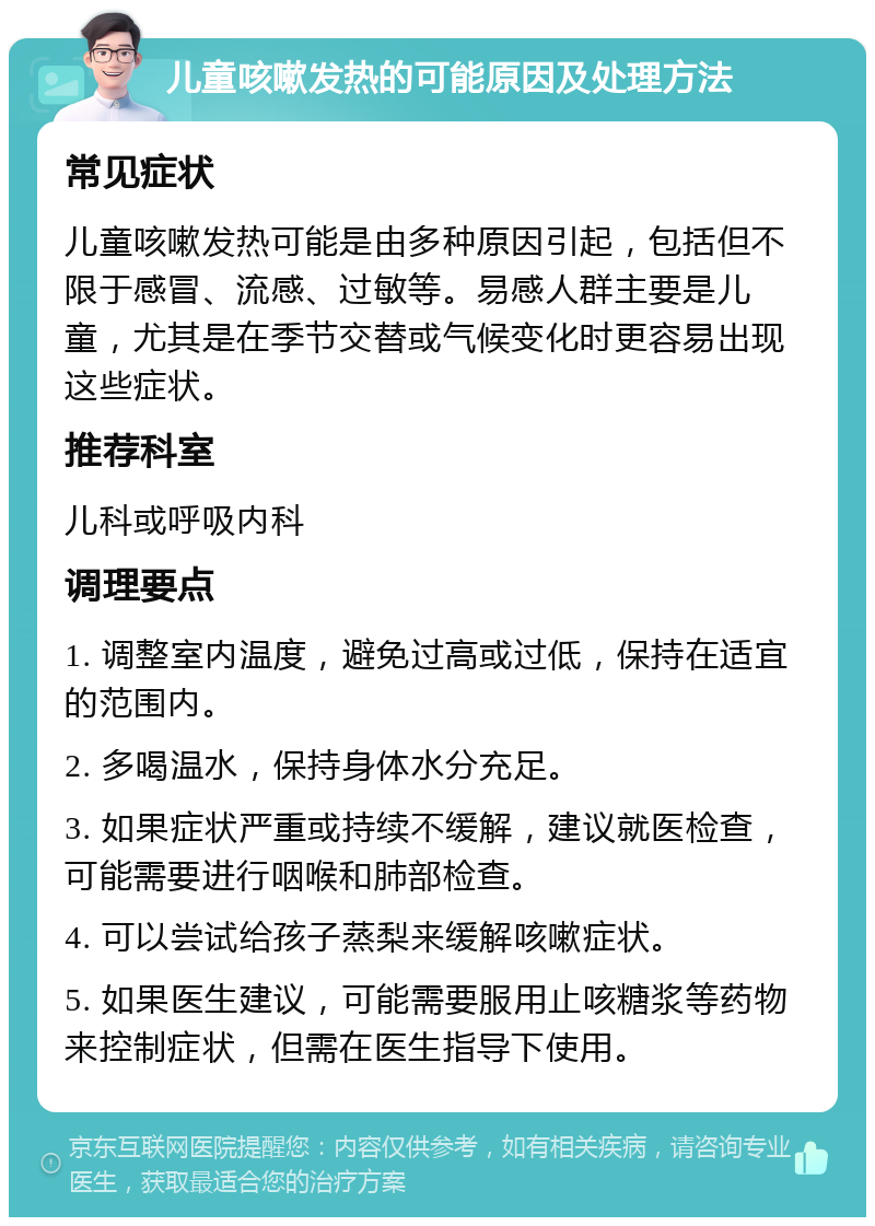 儿童咳嗽发热的可能原因及处理方法 常见症状 儿童咳嗽发热可能是由多种原因引起，包括但不限于感冒、流感、过敏等。易感人群主要是儿童，尤其是在季节交替或气候变化时更容易出现这些症状。 推荐科室 儿科或呼吸内科 调理要点 1. 调整室内温度，避免过高或过低，保持在适宜的范围内。 2. 多喝温水，保持身体水分充足。 3. 如果症状严重或持续不缓解，建议就医检查，可能需要进行咽喉和肺部检查。 4. 可以尝试给孩子蒸梨来缓解咳嗽症状。 5. 如果医生建议，可能需要服用止咳糖浆等药物来控制症状，但需在医生指导下使用。