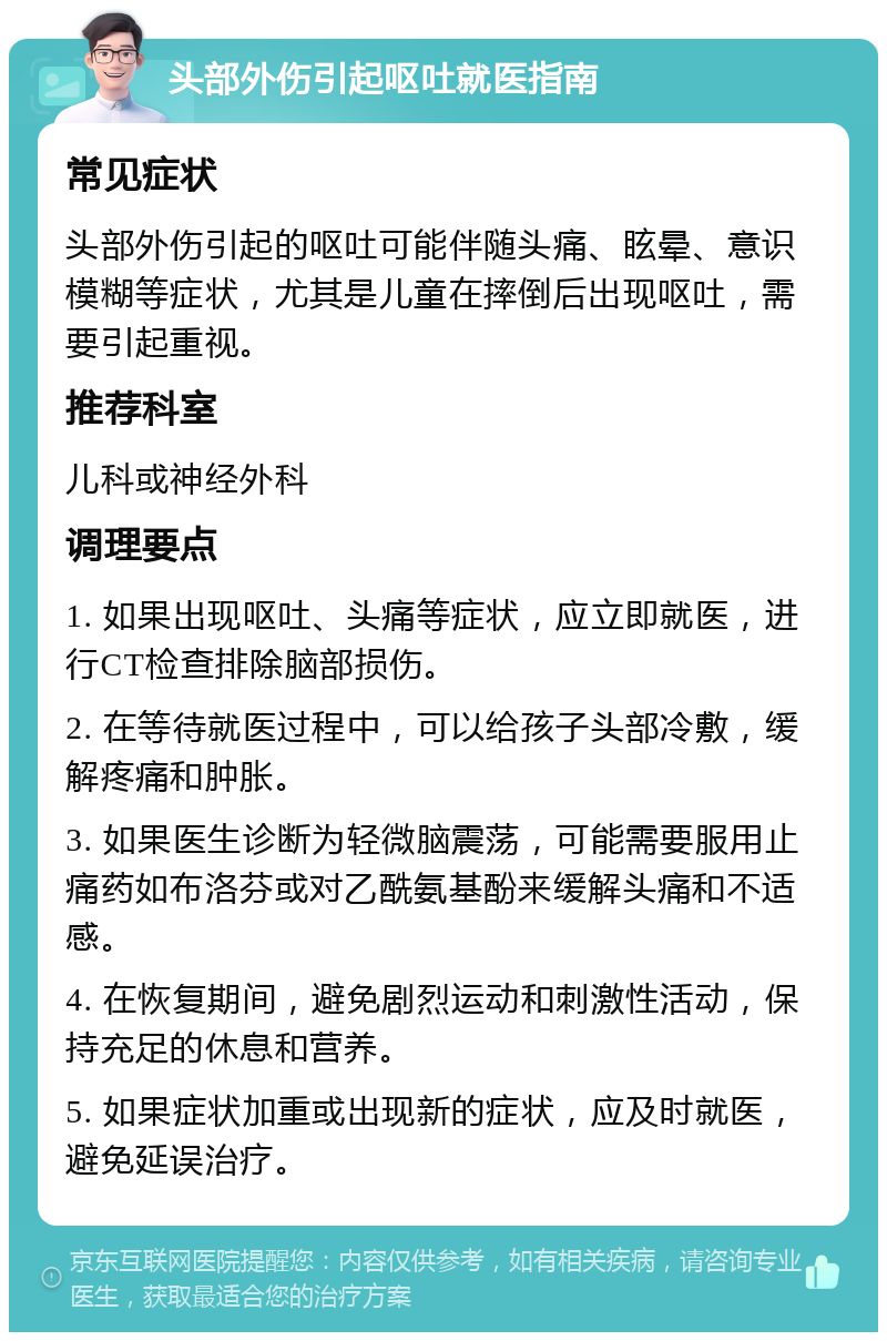 头部外伤引起呕吐就医指南 常见症状 头部外伤引起的呕吐可能伴随头痛、眩晕、意识模糊等症状，尤其是儿童在摔倒后出现呕吐，需要引起重视。 推荐科室 儿科或神经外科 调理要点 1. 如果出现呕吐、头痛等症状，应立即就医，进行CT检查排除脑部损伤。 2. 在等待就医过程中，可以给孩子头部冷敷，缓解疼痛和肿胀。 3. 如果医生诊断为轻微脑震荡，可能需要服用止痛药如布洛芬或对乙酰氨基酚来缓解头痛和不适感。 4. 在恢复期间，避免剧烈运动和刺激性活动，保持充足的休息和营养。 5. 如果症状加重或出现新的症状，应及时就医，避免延误治疗。