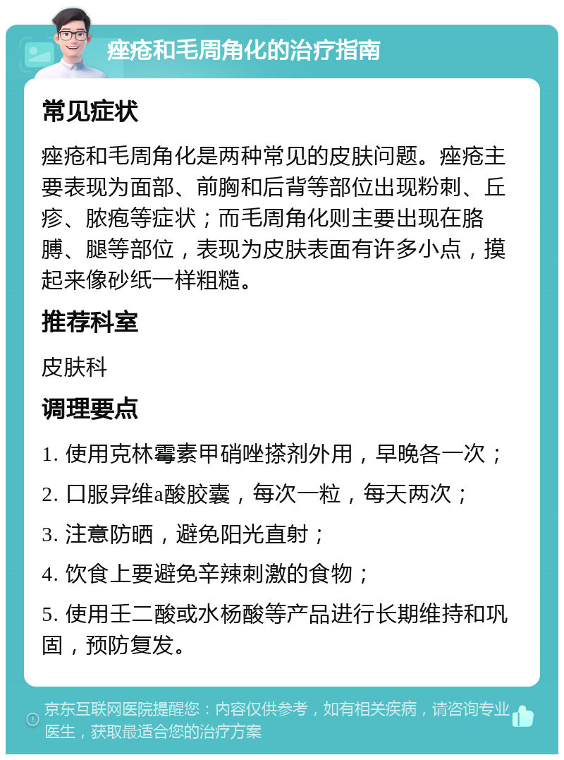 痤疮和毛周角化的治疗指南 常见症状 痤疮和毛周角化是两种常见的皮肤问题。痤疮主要表现为面部、前胸和后背等部位出现粉刺、丘疹、脓疱等症状；而毛周角化则主要出现在胳膊、腿等部位，表现为皮肤表面有许多小点，摸起来像砂纸一样粗糙。 推荐科室 皮肤科 调理要点 1. 使用克林霉素甲硝唑搽剂外用，早晚各一次； 2. 口服异维a酸胶囊，每次一粒，每天两次； 3. 注意防晒，避免阳光直射； 4. 饮食上要避免辛辣刺激的食物； 5. 使用壬二酸或水杨酸等产品进行长期维持和巩固，预防复发。