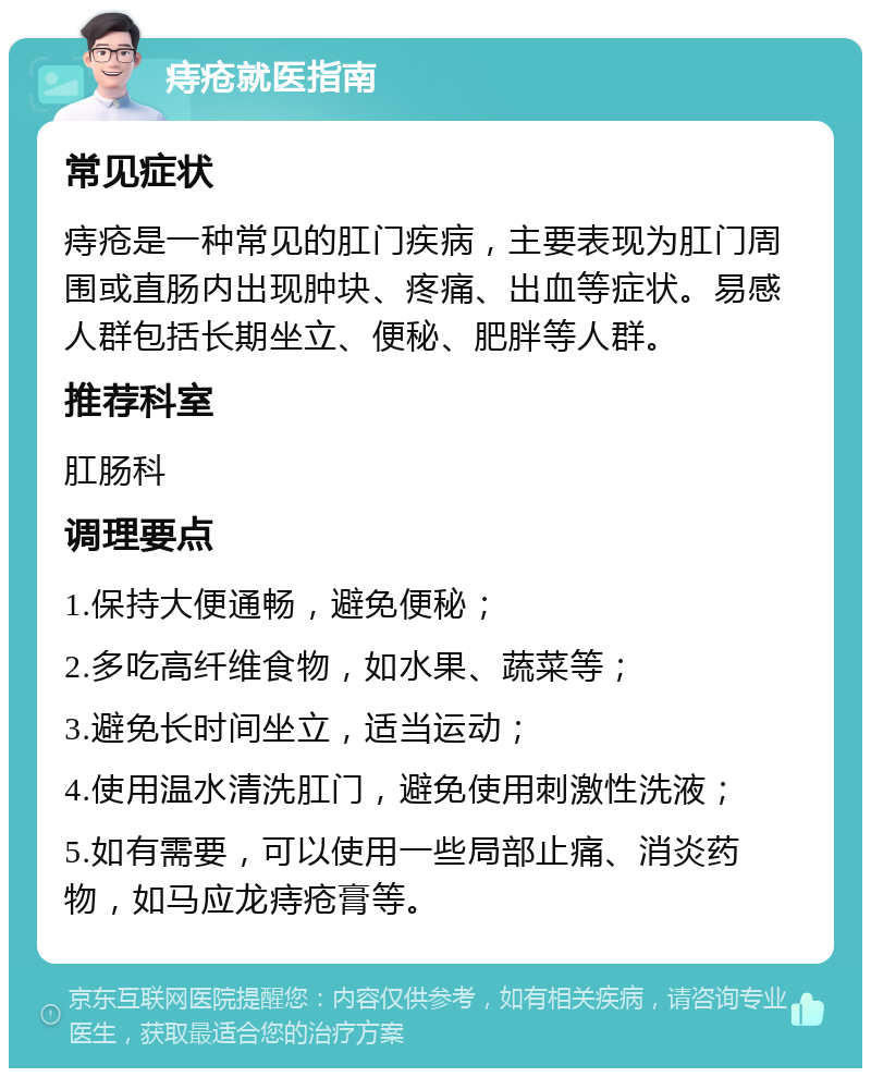 痔疮就医指南 常见症状 痔疮是一种常见的肛门疾病，主要表现为肛门周围或直肠内出现肿块、疼痛、出血等症状。易感人群包括长期坐立、便秘、肥胖等人群。 推荐科室 肛肠科 调理要点 1.保持大便通畅，避免便秘； 2.多吃高纤维食物，如水果、蔬菜等； 3.避免长时间坐立，适当运动； 4.使用温水清洗肛门，避免使用刺激性洗液； 5.如有需要，可以使用一些局部止痛、消炎药物，如马应龙痔疮膏等。