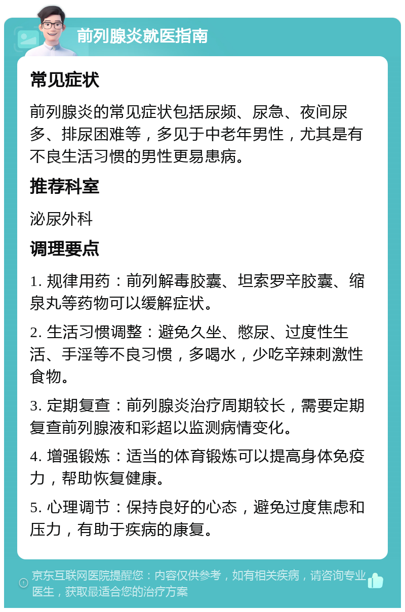 前列腺炎就医指南 常见症状 前列腺炎的常见症状包括尿频、尿急、夜间尿多、排尿困难等，多见于中老年男性，尤其是有不良生活习惯的男性更易患病。 推荐科室 泌尿外科 调理要点 1. 规律用药：前列解毒胶囊、坦索罗辛胶囊、缩泉丸等药物可以缓解症状。 2. 生活习惯调整：避免久坐、憋尿、过度性生活、手淫等不良习惯，多喝水，少吃辛辣刺激性食物。 3. 定期复查：前列腺炎治疗周期较长，需要定期复查前列腺液和彩超以监测病情变化。 4. 增强锻炼：适当的体育锻炼可以提高身体免疫力，帮助恢复健康。 5. 心理调节：保持良好的心态，避免过度焦虑和压力，有助于疾病的康复。