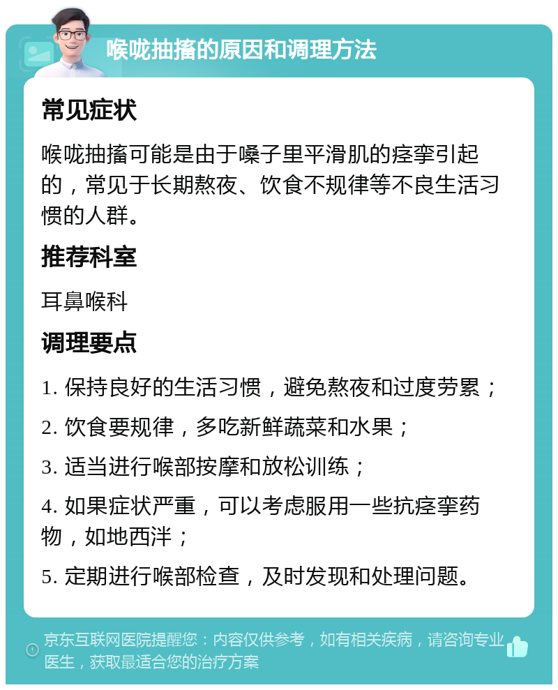 喉咙抽搐的原因和调理方法 常见症状 喉咙抽搐可能是由于嗓子里平滑肌的痉挛引起的，常见于长期熬夜、饮食不规律等不良生活习惯的人群。 推荐科室 耳鼻喉科 调理要点 1. 保持良好的生活习惯，避免熬夜和过度劳累； 2. 饮食要规律，多吃新鲜蔬菜和水果； 3. 适当进行喉部按摩和放松训练； 4. 如果症状严重，可以考虑服用一些抗痉挛药物，如地西泮； 5. 定期进行喉部检查，及时发现和处理问题。