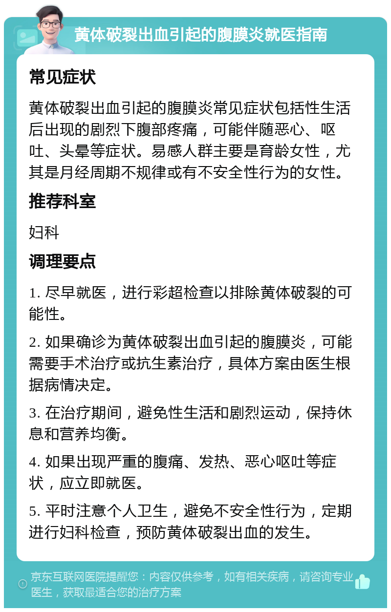 黄体破裂出血引起的腹膜炎就医指南 常见症状 黄体破裂出血引起的腹膜炎常见症状包括性生活后出现的剧烈下腹部疼痛，可能伴随恶心、呕吐、头晕等症状。易感人群主要是育龄女性，尤其是月经周期不规律或有不安全性行为的女性。 推荐科室 妇科 调理要点 1. 尽早就医，进行彩超检查以排除黄体破裂的可能性。 2. 如果确诊为黄体破裂出血引起的腹膜炎，可能需要手术治疗或抗生素治疗，具体方案由医生根据病情决定。 3. 在治疗期间，避免性生活和剧烈运动，保持休息和营养均衡。 4. 如果出现严重的腹痛、发热、恶心呕吐等症状，应立即就医。 5. 平时注意个人卫生，避免不安全性行为，定期进行妇科检查，预防黄体破裂出血的发生。