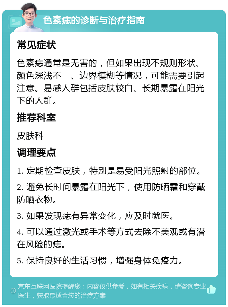 色素痣的诊断与治疗指南 常见症状 色素痣通常是无害的，但如果出现不规则形状、颜色深浅不一、边界模糊等情况，可能需要引起注意。易感人群包括皮肤较白、长期暴露在阳光下的人群。 推荐科室 皮肤科 调理要点 1. 定期检查皮肤，特别是易受阳光照射的部位。 2. 避免长时间暴露在阳光下，使用防晒霜和穿戴防晒衣物。 3. 如果发现痣有异常变化，应及时就医。 4. 可以通过激光或手术等方式去除不美观或有潜在风险的痣。 5. 保持良好的生活习惯，增强身体免疫力。