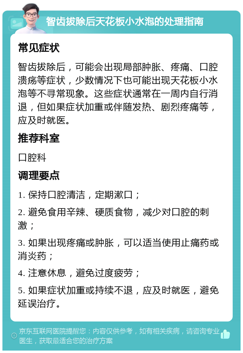 智齿拔除后天花板小水泡的处理指南 常见症状 智齿拔除后，可能会出现局部肿胀、疼痛、口腔溃疡等症状，少数情况下也可能出现天花板小水泡等不寻常现象。这些症状通常在一周内自行消退，但如果症状加重或伴随发热、剧烈疼痛等，应及时就医。 推荐科室 口腔科 调理要点 1. 保持口腔清洁，定期漱口； 2. 避免食用辛辣、硬质食物，减少对口腔的刺激； 3. 如果出现疼痛或肿胀，可以适当使用止痛药或消炎药； 4. 注意休息，避免过度疲劳； 5. 如果症状加重或持续不退，应及时就医，避免延误治疗。