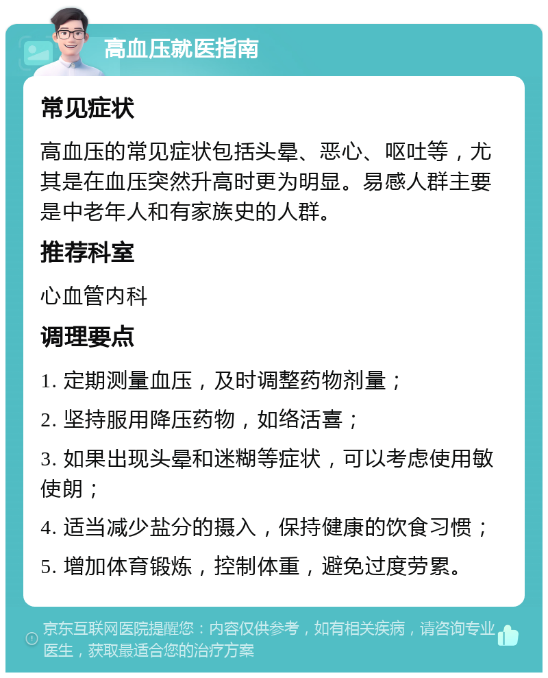 高血压就医指南 常见症状 高血压的常见症状包括头晕、恶心、呕吐等，尤其是在血压突然升高时更为明显。易感人群主要是中老年人和有家族史的人群。 推荐科室 心血管内科 调理要点 1. 定期测量血压，及时调整药物剂量； 2. 坚持服用降压药物，如络活喜； 3. 如果出现头晕和迷糊等症状，可以考虑使用敏使朗； 4. 适当减少盐分的摄入，保持健康的饮食习惯； 5. 增加体育锻炼，控制体重，避免过度劳累。